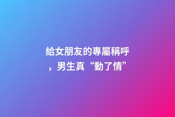 給女朋友的專屬稱呼，男生真“動了情”